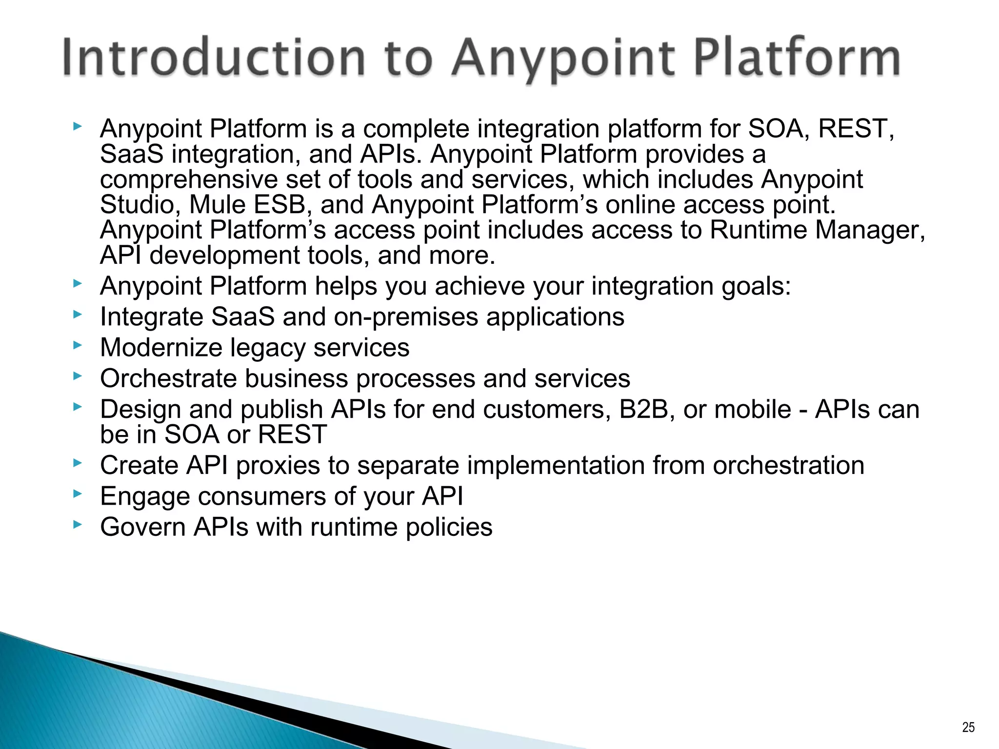  Anypoint Platform is a complete integration platform for SOA, REST,
SaaS integration, and APIs. Anypoint Platform provides a
comprehensive set of tools and services, which includes Anypoint
Studio, Mule ESB, and Anypoint Platform’s online access point.
Anypoint Platform’s access point includes access to Runtime Manager,
API development tools, and more.
 Anypoint Platform helps you achieve your integration goals:
 Integrate SaaS and on-premises applications
 Modernize legacy services
 Orchestrate business processes and services
 Design and publish APIs for end customers, B2B, or mobile - APIs can
be in SOA or REST
 Create API proxies to separate implementation from orchestration
 Engage consumers of your API
 Govern APIs with runtime policies
25
 