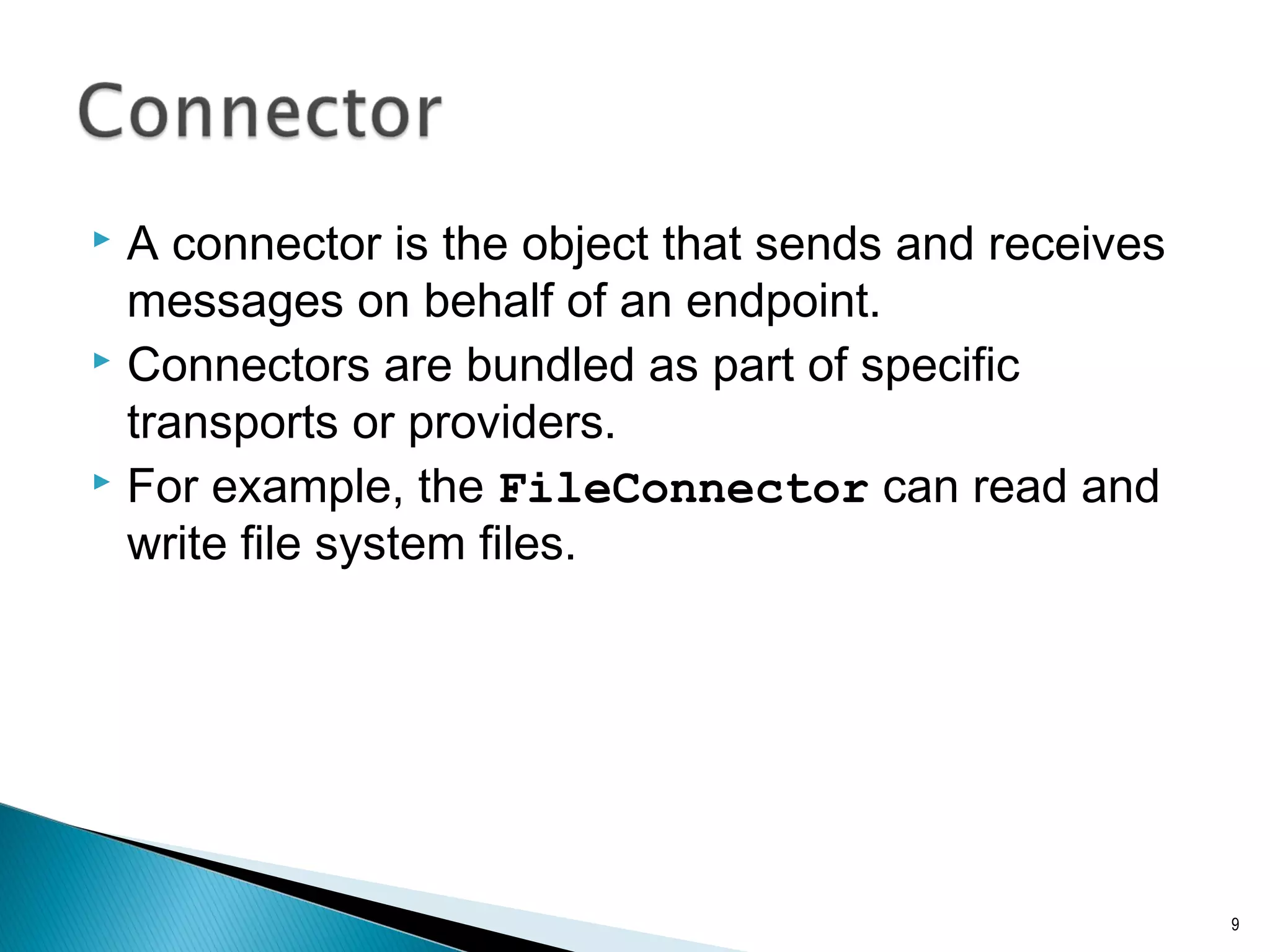  A connector is the object that sends and receives
messages on behalf of an endpoint.
 Connectors are bundled as part of specific
transports or providers.
 For example, the FileConnector can read and
write file system files.
9
 