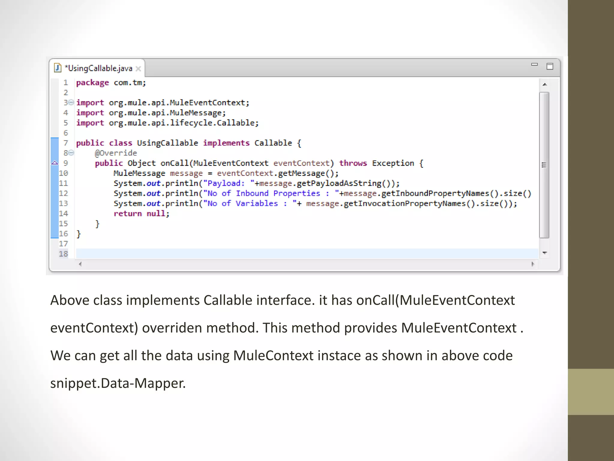 Above class implements Callable interface. it has onCall(MuleEventContext
eventContext) overriden method. This method provides MuleEventContext .
We can get all the data using MuleContext instace as shown in above code
snippet.Data-Mapper.
 