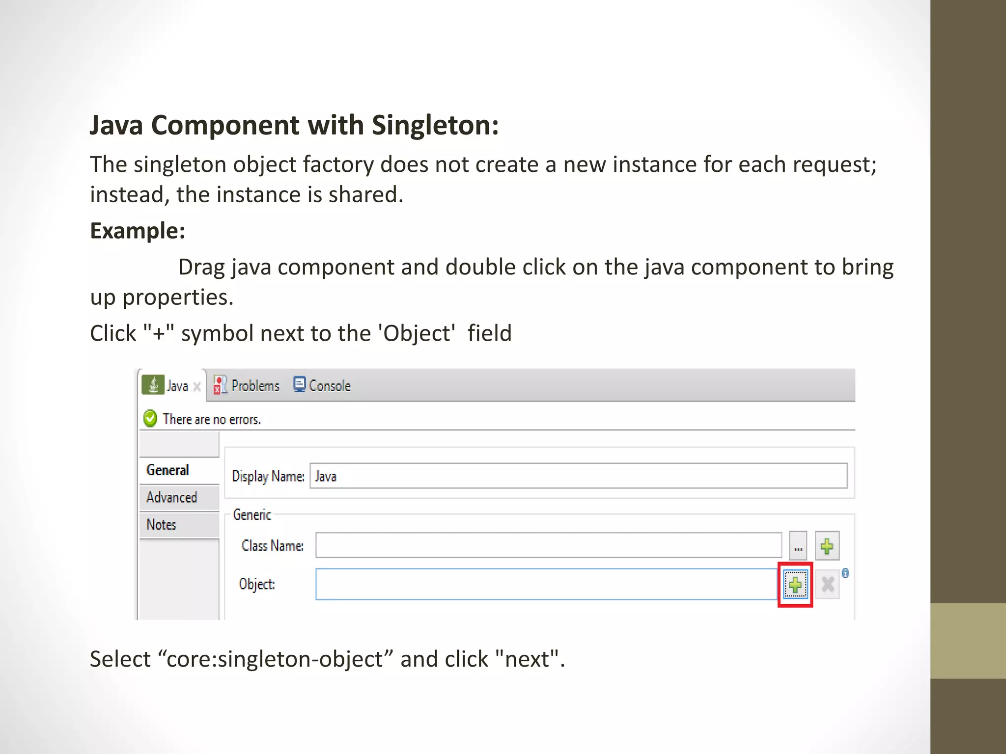 Java Component with Singleton:
The singleton object factory does not create a new instance for each request;
instead, the instance is shared.
Example:
Drag java component and double click on the java component to bring
up properties.
Click "+" symbol next to the 'Object' field
Select “core:singleton-object” and click "next".
 