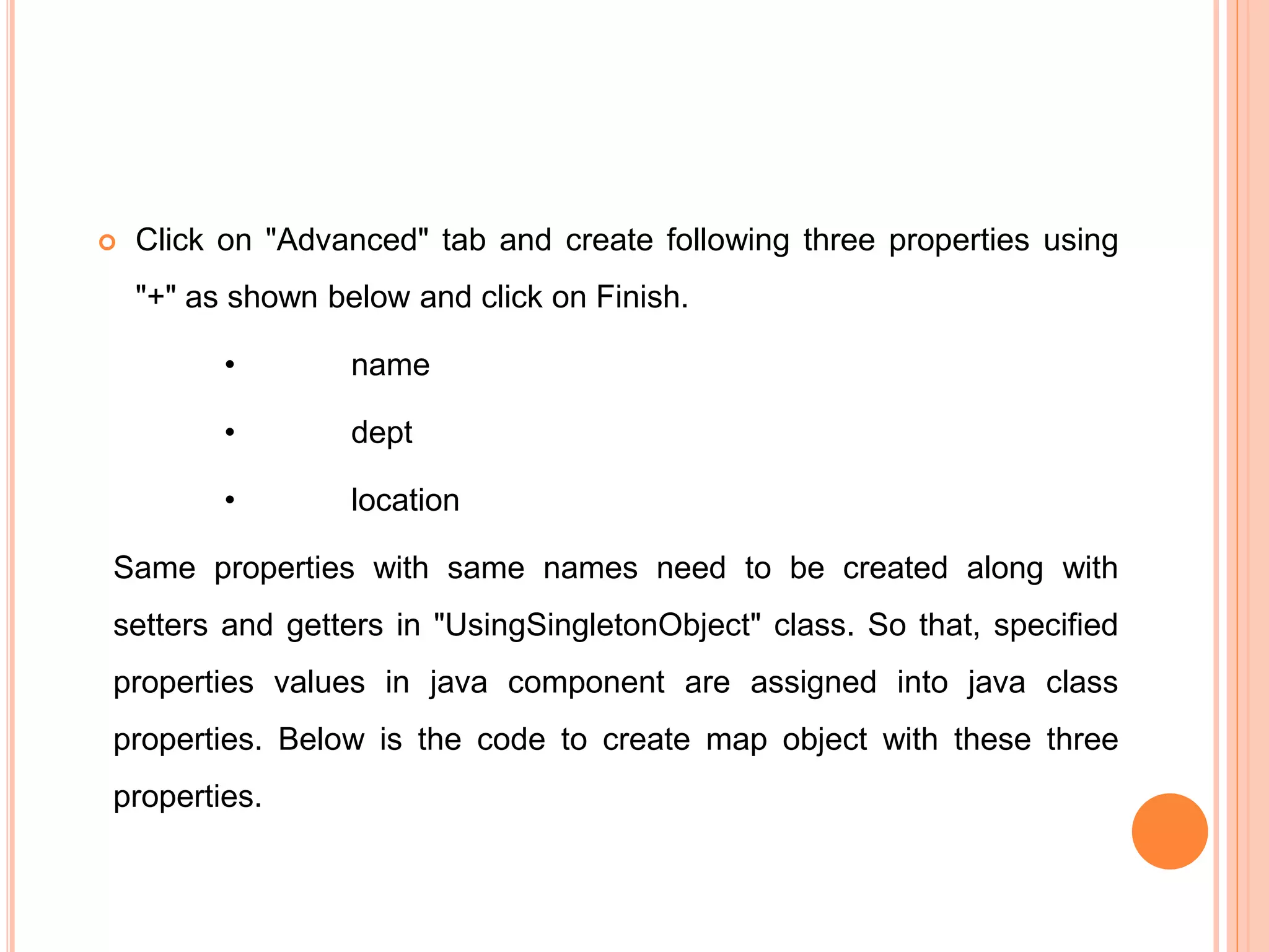 Click on "Advanced" tab and create following three properties using
"+" as shown below and click on Finish.
• name
• dept
• location
Same properties with same names need to be created along with
setters and getters in "UsingSingletonObject" class. So that, specified
properties values in java component are assigned into java class
properties. Below is the code to create map object with these three
properties.
 