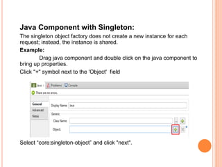 Java Component with Singleton:
The singleton object factory does not create a new instance for each
request; instead, the instance is shared.
Example:
Drag java component and double click on the java component to
bring up properties.
Click "+" symbol next to the 'Object' field
Select “core:singleton-object” and click "next".
 