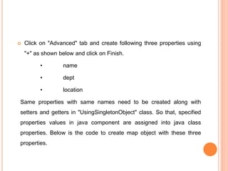  Click on "Advanced" tab and create following three properties using
"+" as shown below and click on Finish.
• name
• dept
• location
Same properties with same names need to be created along with
setters and getters in "UsingSingletonObject" class. So that, specified
properties values in java component are assigned into java class
properties. Below is the code to create map object with these three
properties.
 