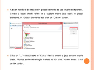  A bean needs to be created in global elements to use Invoke component.
Create a bean which refers to a custom made java class in global
elements. In "Global Elements" tab click on "Create" button.
 Click on "..." symbol next to "Class" field to select a java custom made
class. Provide some meaningful names in "ID" and "Name" fields. Click
on OK button.
 