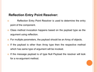 Reflection Entry Point Resolver:
 Reflection Entry Point Resolver is used to determine the entry
point of the component.
 Class method invocation happens based on the payload type as the
argument using reflection.
 For multiple parameters, the payload should be an Array of objects.
 If the payload is other than Array type then the respective method
which has same type of argument will be invoked.
 If the message payload is of type Null Payload the resolver will look
for a no-argument method.
 