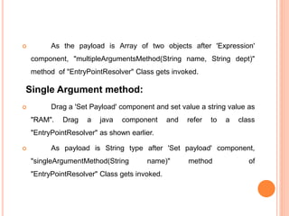  As the payload is Array of two objects after 'Expression'
component, "multipleArgumentsMethod(String name, String dept)"
method of "EntryPointResolver" Class gets invoked.
Single Argument method:
 Drag a 'Set Payload' component and set value a string value as
"RAM". Drag a java component and refer to a class
"EntryPointResolver" as shown earlier.
 As payload is String type after 'Set payload' component,
"singleArgumentMethod(String name)" method of
"EntryPointResolver" Class gets invoked.
 
