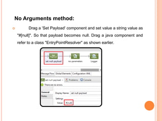 No Arguments method:
 Drag a 'Set Payload' component and set value a string value as
"#[null]". So that payload becomes null. Drag a java component and
refer to a class "EntryPointResolver" as shown earlier.
 