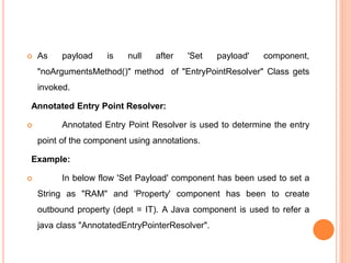 As payload is null after 'Set payload' component,
"noArgumentsMethod()" method of "EntryPointResolver" Class gets
invoked.
Annotated Entry Point Resolver:
 Annotated Entry Point Resolver is used to determine the entry
point of the component using annotations.
Example:
 In below flow 'Set Payload' component has been used to set a
String as "RAM" and 'Property' component has been to create
outbound property (dept = IT). A Java component is used to refer a
java class "AnnotatedEntryPointerResolver".
 