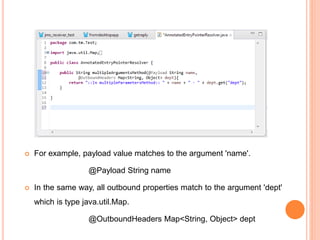  For example, payload value matches to the argument 'name'.
@Payload String name
 In the same way, all outbound properties match to the argument 'dept'
which is type java.util.Map.
@OutboundHeaders Map<String, Object> dept
 