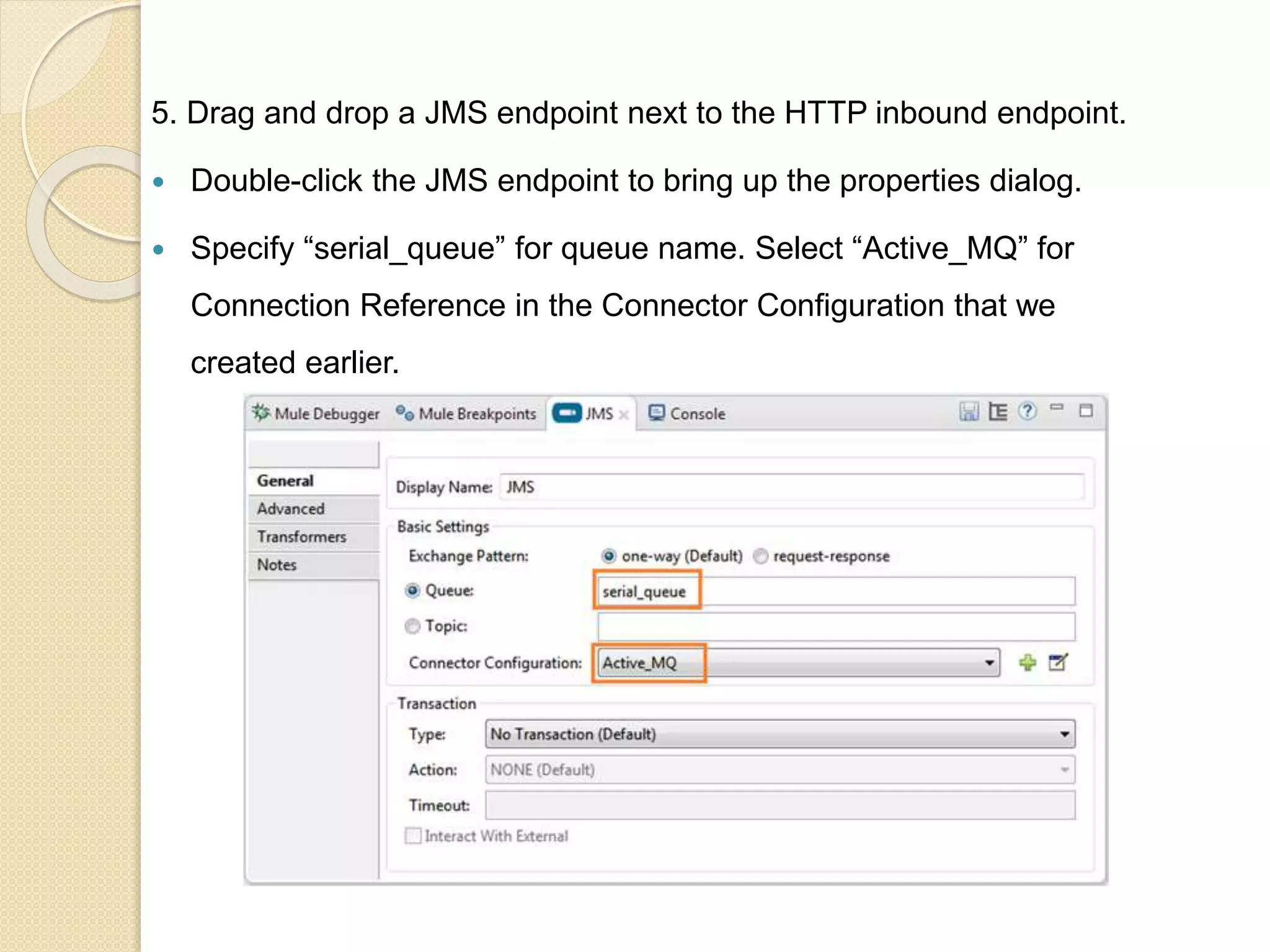 5. Drag and drop a JMS endpoint next to the HTTP inbound endpoint.
 Double-click the JMS endpoint to bring up the properties dialog.
 Specify “serial_queue” for queue name. Select “Active_MQ” for
Connection Reference in the Connector Configuration that we
created earlier.
 
