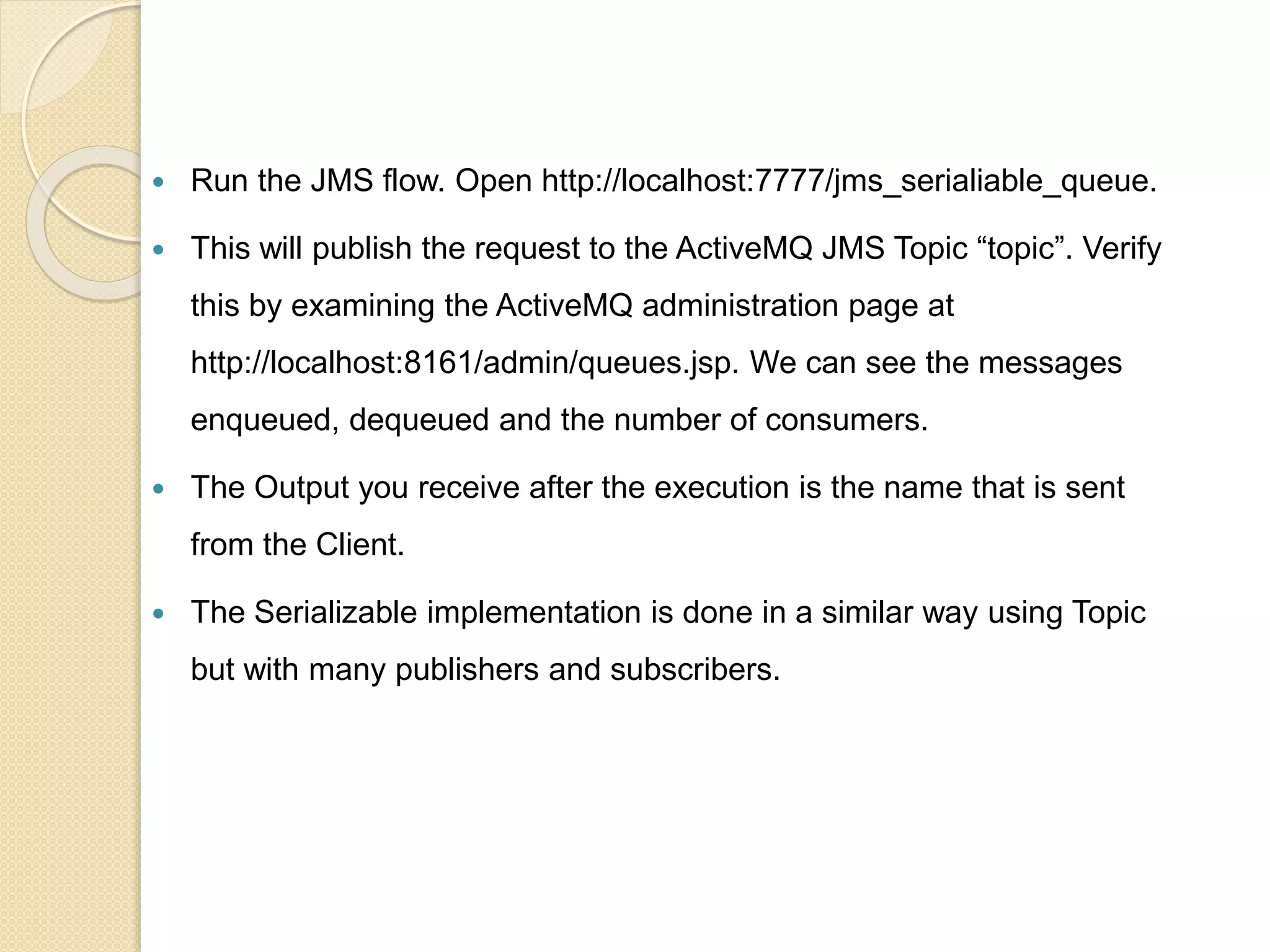  Run the JMS flow. Open http://localhost:7777/jms_serialiable_queue.
 This will publish the request to the ActiveMQ JMS Topic “topic”. Verify
this by examining the ActiveMQ administration page at
http://localhost:8161/admin/queues.jsp. We can see the messages
enqueued, dequeued and the number of consumers.
 The Output you receive after the execution is the name that is sent
from the Client.
 The Serializable implementation is done in a similar way using Topic
but with many publishers and subscribers.
 