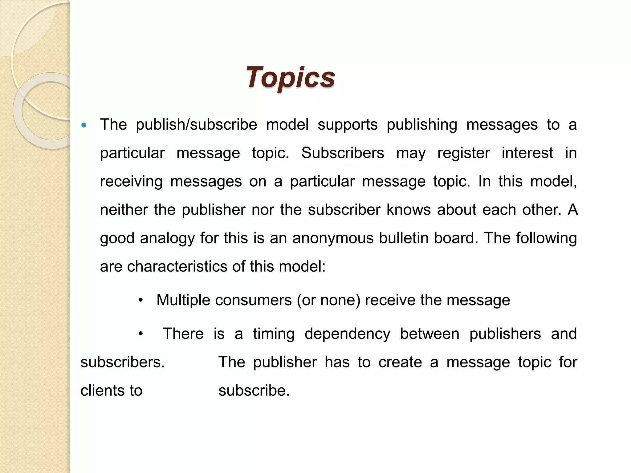 Topics
 The publish/subscribe model supports publishing messages to a
particular message topic. Subscribers may register interest in
receiving messages on a particular message topic. In this model,
neither the publisher nor the subscriber knows about each other. A
good analogy for this is an anonymous bulletin board. The following
are characteristics of this model:
• Multiple consumers (or none) receive the message
• There is a timing dependency between publishers and
subscribers. The publisher has to create a message topic for
clients to subscribe.
 
