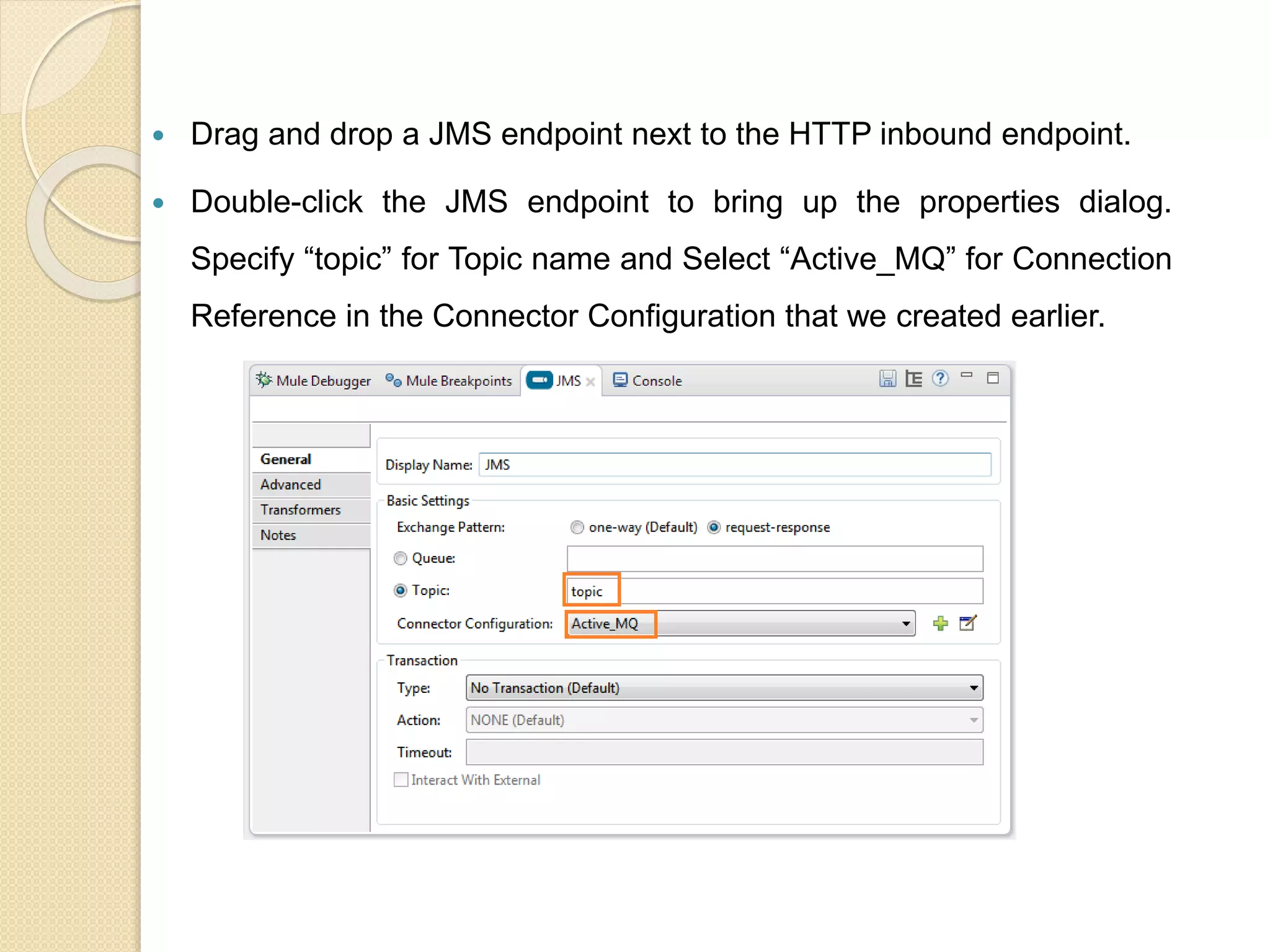  Drag and drop a JMS endpoint next to the HTTP inbound endpoint.
 Double-click the JMS endpoint to bring up the properties dialog.
Specify “topic” for Topic name and Select “Active_MQ” for Connection
Reference in the Connector Configuration that we created earlier.
 