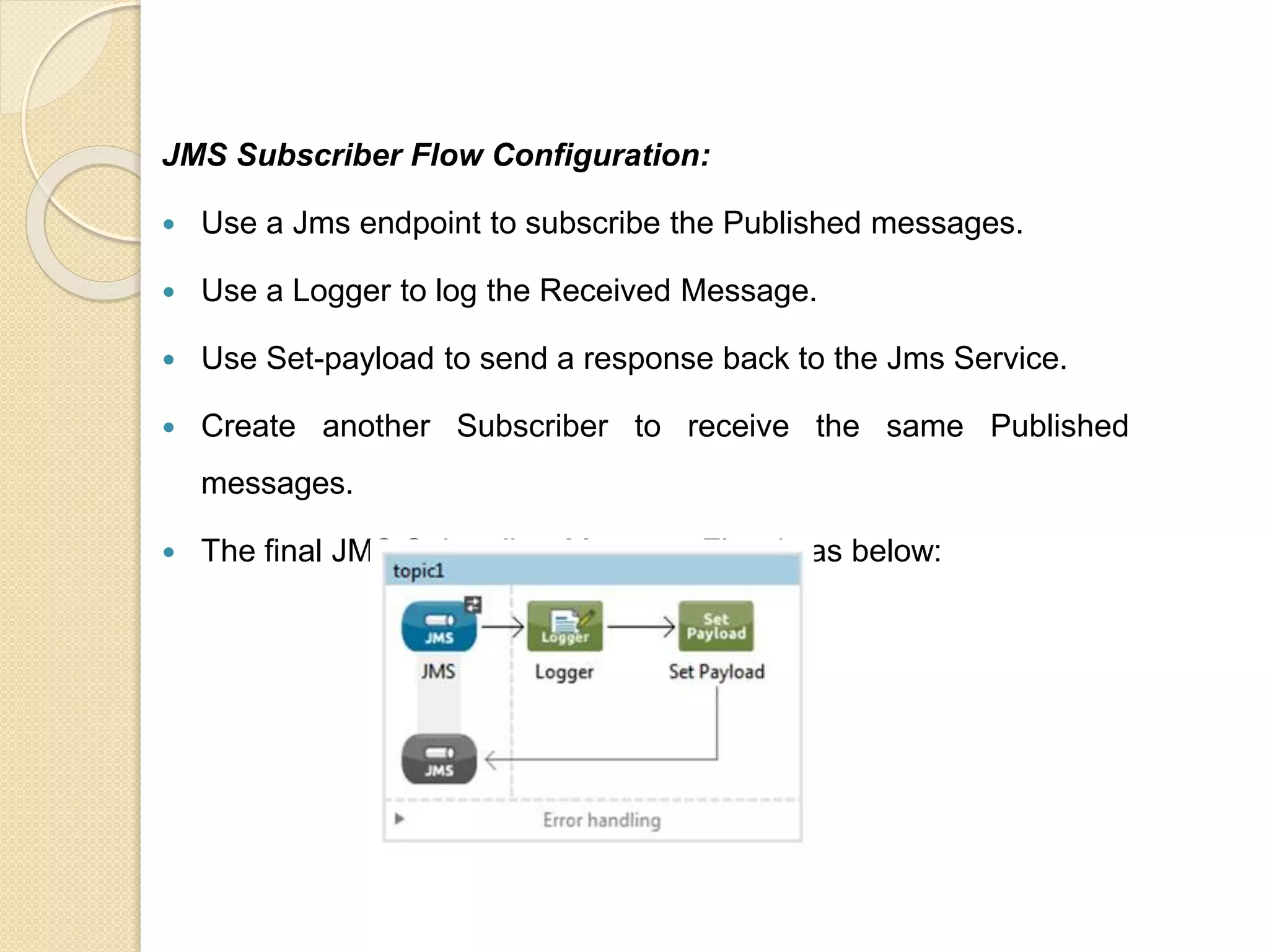 JMS Subscriber Flow Configuration:
 Use a Jms endpoint to subscribe the Published messages.
 Use a Logger to log the Received Message.
 Use Set-payload to send a response back to the Jms Service.
 Create another Subscriber to receive the same Published
messages.
 The final JMS Subscriber Message Flow is as below:
 