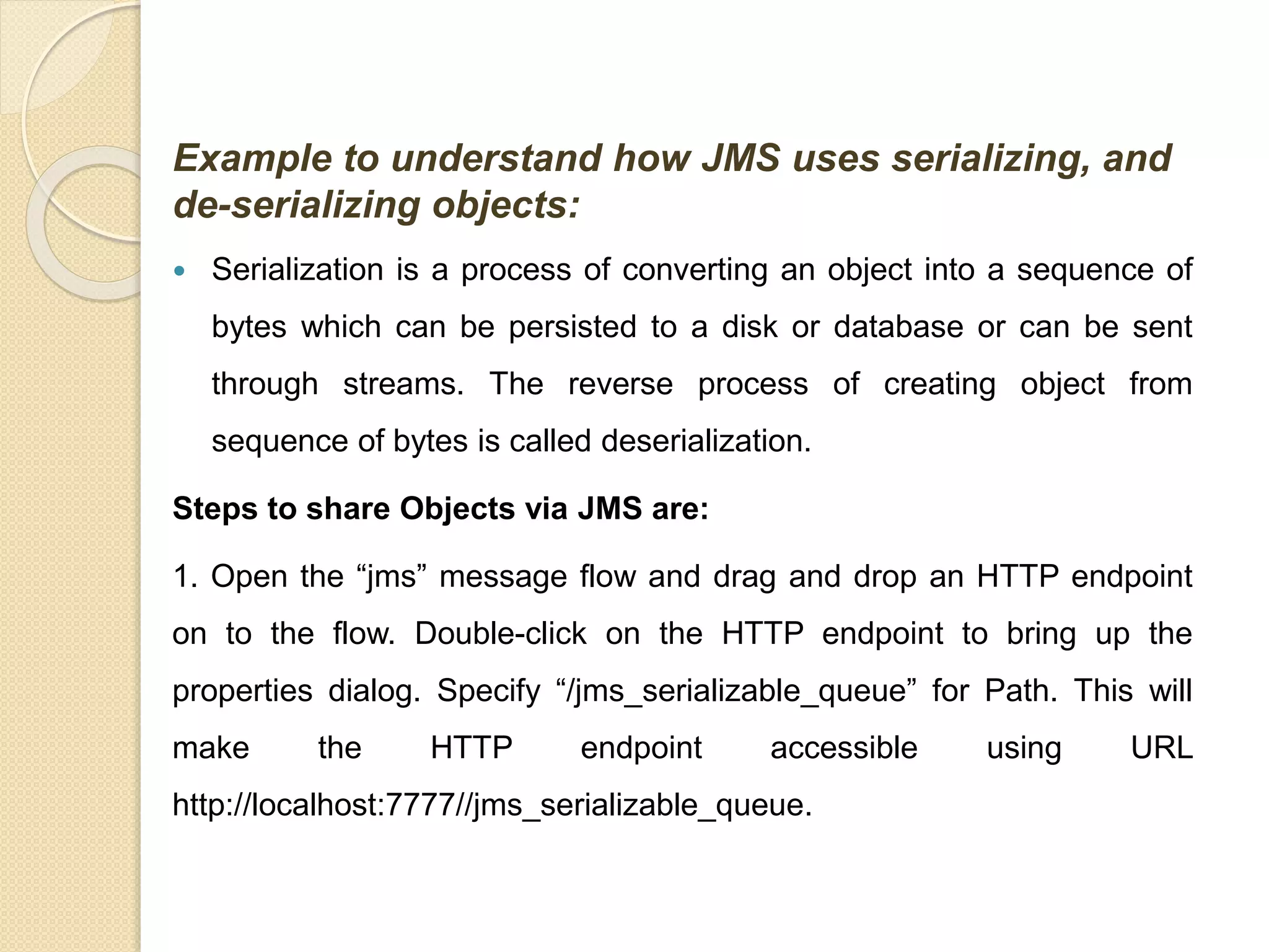 Example to understand how JMS uses serializing, and
de-serializing objects:
 Serialization is a process of converting an object into a sequence of
bytes which can be persisted to a disk or database or can be sent
through streams. The reverse process of creating object from
sequence of bytes is called deserialization.
Steps to share Objects via JMS are:
1. Open the “jms” message flow and drag and drop an HTTP endpoint
on to the flow. Double-click on the HTTP endpoint to bring up the
properties dialog. Specify “/jms_serializable_queue” for Path. This will
make the HTTP endpoint accessible using URL
http://localhost:7777//jms_serializable_queue.
 