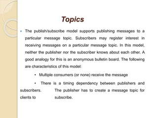Topics
 The publish/subscribe model supports publishing messages to a
particular message topic. Subscribers may register interest in
receiving messages on a particular message topic. In this model,
neither the publisher nor the subscriber knows about each other. A
good analogy for this is an anonymous bulletin board. The following
are characteristics of this model:
• Multiple consumers (or none) receive the message
• There is a timing dependency between publishers and
subscribers. The publisher has to create a message topic for
clients to subscribe.
 