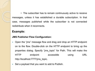• The subscriber has to remain continuously active to receive
messages, unless it has established a durable subscription. In that
case, messages published while the subscriber is not connected
redistribute when it reconnects.
Example:
JMS Publisher Flow Configuration:
 Open the “jms” message flow and drag and drop an HTTP endpoint
on to the flow. Double-click on the HTTP endpoint to bring up the
properties dialog. Specify “jms_topic” for Path. This will make the
HTTP endpoint accessible using URL
http://localhost:7777/jms_topic.
 Set a payload that you want to add to Publish.
 