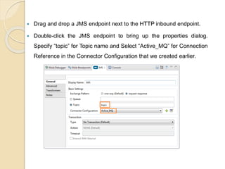  Drag and drop a JMS endpoint next to the HTTP inbound endpoint.
 Double-click the JMS endpoint to bring up the properties dialog.
Specify “topic” for Topic name and Select “Active_MQ” for Connection
Reference in the Connector Configuration that we created earlier.
 