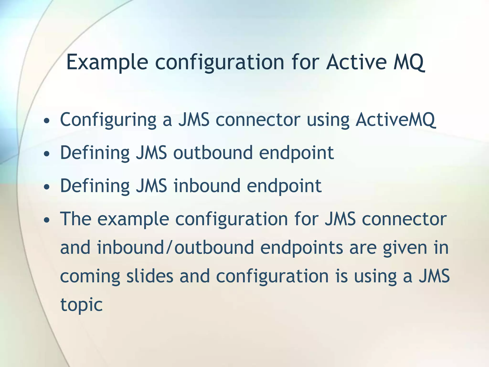Example configuration for Active MQ
• Configuring a JMS connector using ActiveMQ
• Defining JMS outbound endpoint
• Defining JMS inbound endpoint
• The example configuration for JMS connector
and inbound/outbound endpoints are given in
coming slides and configuration is using a JMS
topic
 