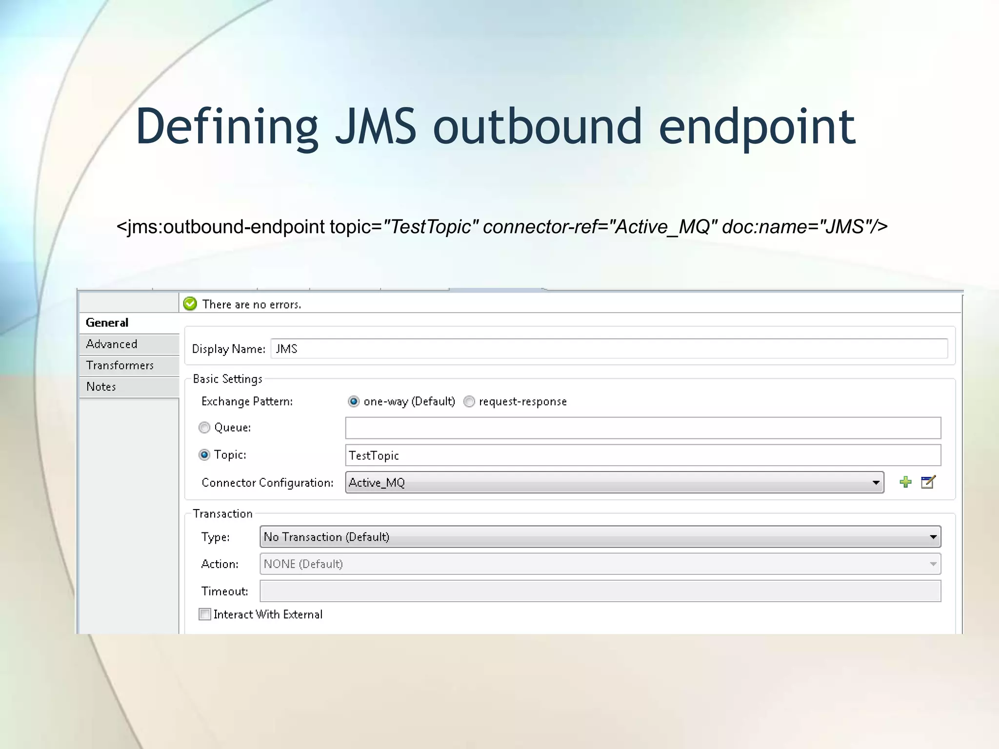 Defining JMS outbound endpoint
<jms:outbound-endpoint topic="TestTopic" connector-ref="Active_MQ" doc:name="JMS"/>
 