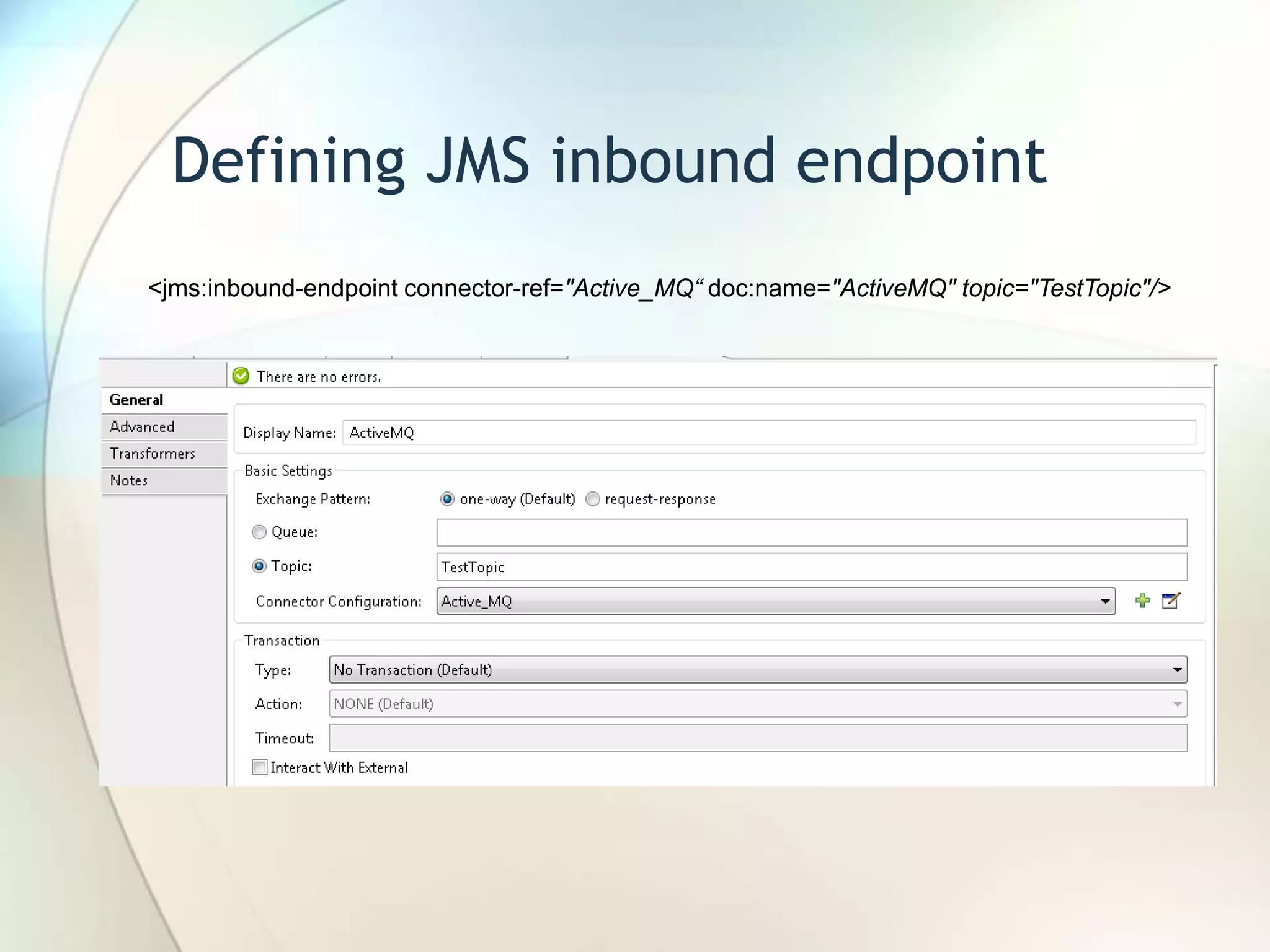 Defining JMS inbound endpoint
<jms:inbound-endpoint connector-ref="Active_MQ“ doc:name="ActiveMQ" topic="TestTopic"/>
 