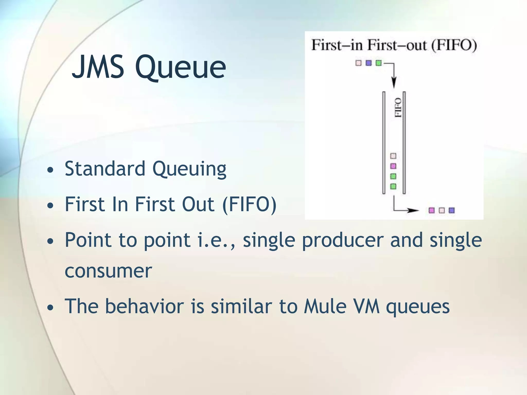 JMS Queue
• Standard Queuing
• First In First Out (FIFO)
• Point to point i.e., single producer and single
consumer
• The behavior is similar to Mule VM queues
 