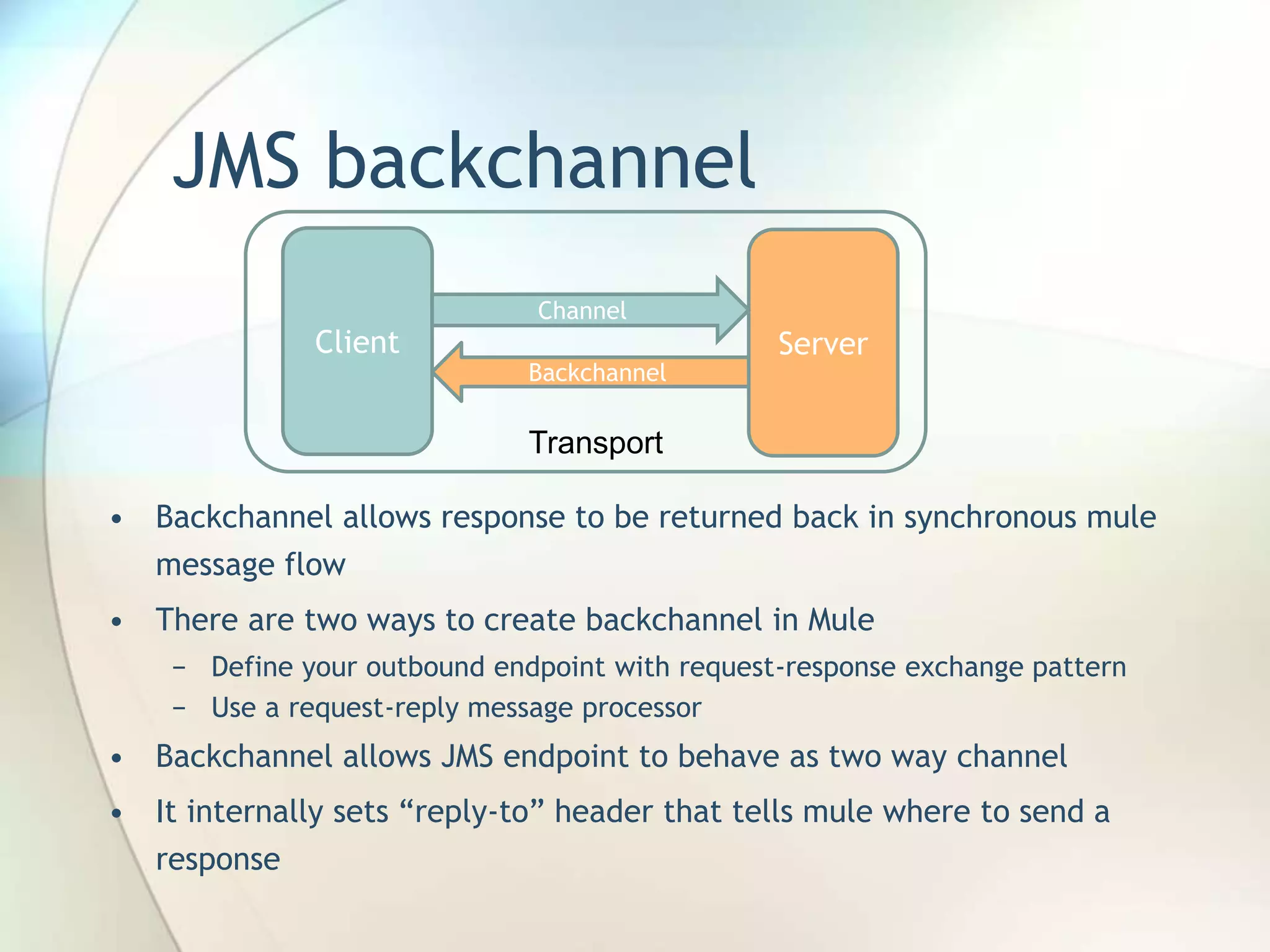 JMS backchannel
• Backchannel allows response to be returned back in synchronous mule
message flow
• There are two ways to create backchannel in Mule
− Define your outbound endpoint with request-response exchange pattern
− Use a request-reply message processor
• Backchannel allows JMS endpoint to behave as two way channel
• It internally sets “reply-to” header that tells mule where to send a
response
Client Server
Channel
Backchannel
Transport
 