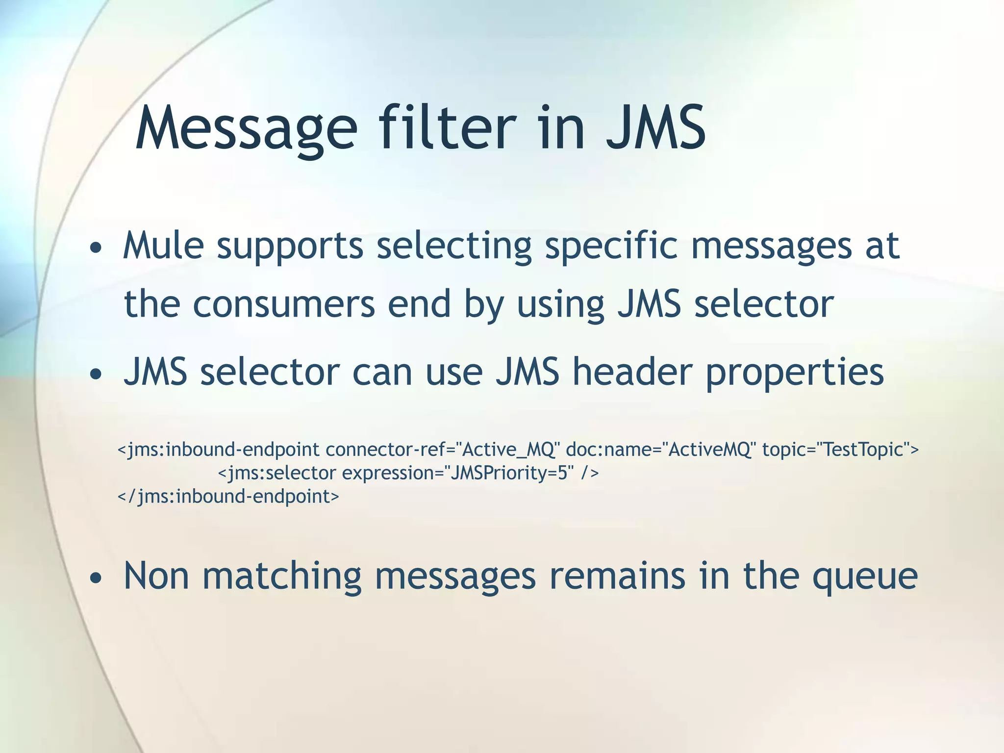 Message filter in JMS
• Mule supports selecting specific messages at
the consumers end by using JMS selector
• JMS selector can use JMS header properties
• Non matching messages remains in the queue
<jms:inbound-endpoint connector-ref="Active_MQ" doc:name="ActiveMQ" topic="TestTopic">
<jms:selector expression="JMSPriority=5" />
</jms:inbound-endpoint>
 