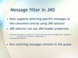 Message filter in JMS
• Mule supports selecting specific messages at
the consumers end by using JMS selector
• JMS selector can use JMS header properties
• Non matching messages remains in the queue
<jms:inbound-endpoint connector-ref="Active_MQ" doc:name="ActiveMQ" topic="TestTopic">
<jms:selector expression="JMSPriority=5" />
</jms:inbound-endpoint>
 