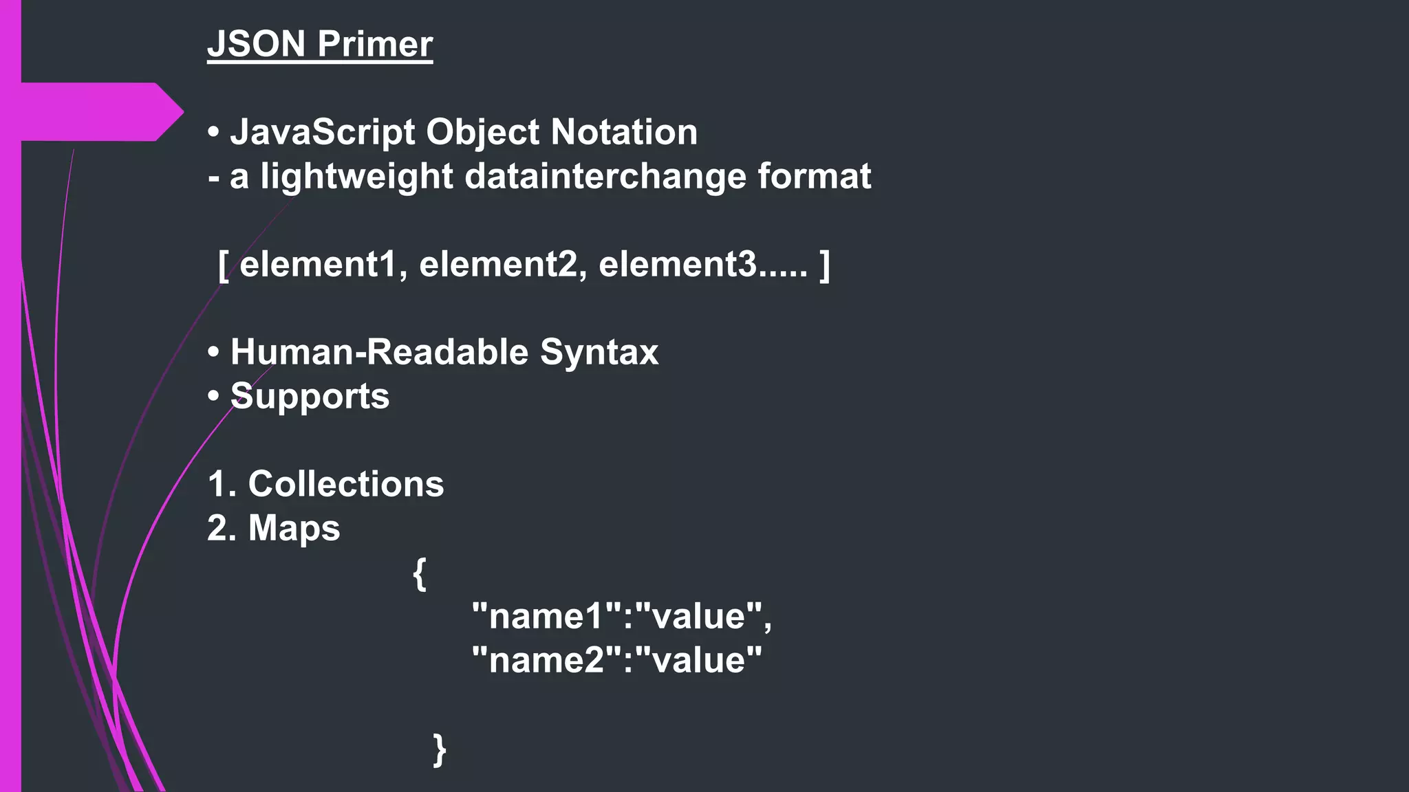 JSON Primer
• JavaScript Object Notation
- a lightweight datainterchange format
[ element1, element2, element3..... ]
• Human-Readable Syntax
• Supports
1. Collections
2. Maps
{
"name1":"value",
"name2":"value"
}
 