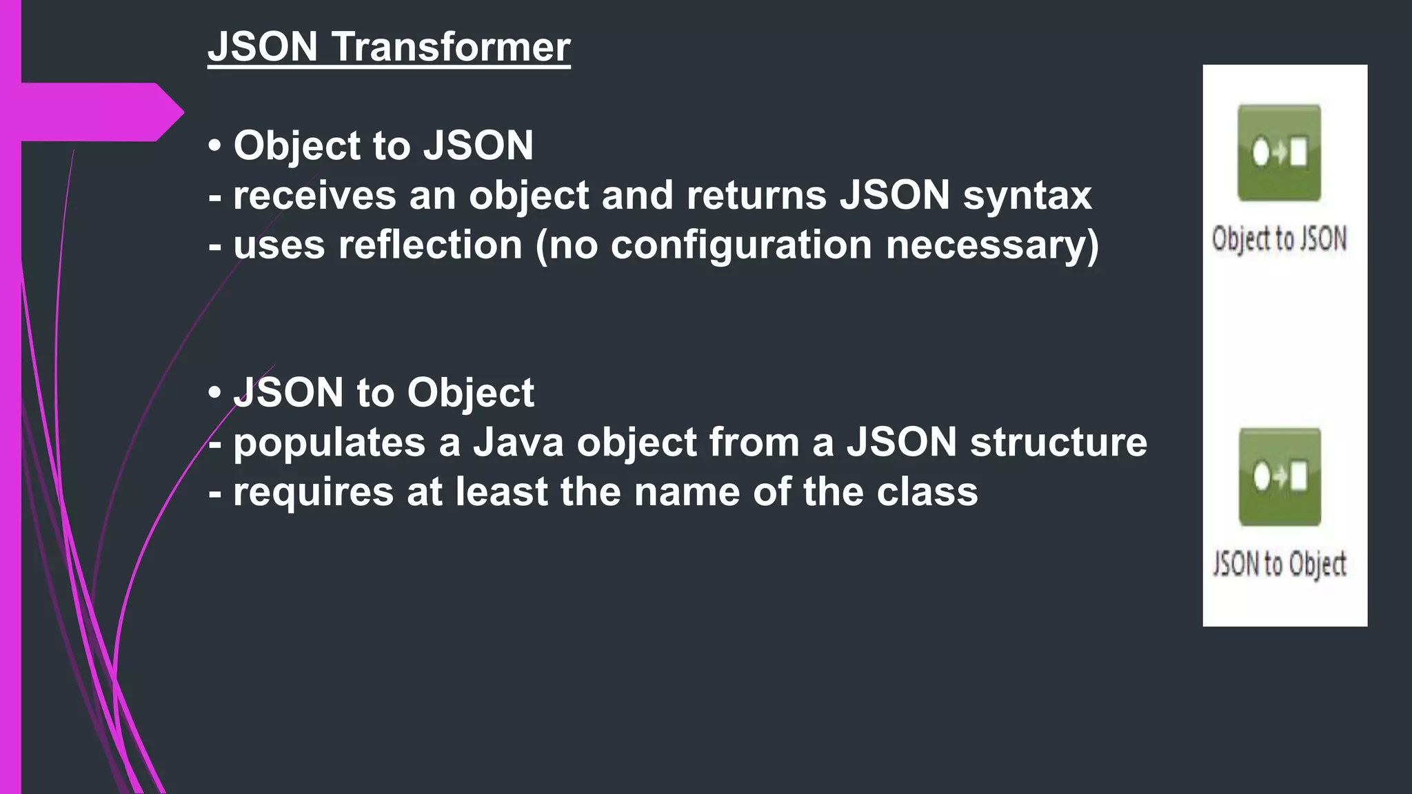 JSON Transformer
• Object to JSON
- receives an object and returns JSON syntax
- uses reflection (no configuration necessary)
• JSON to Object
- populates a Java object from a JSON structure
- requires at least the name of the class
 