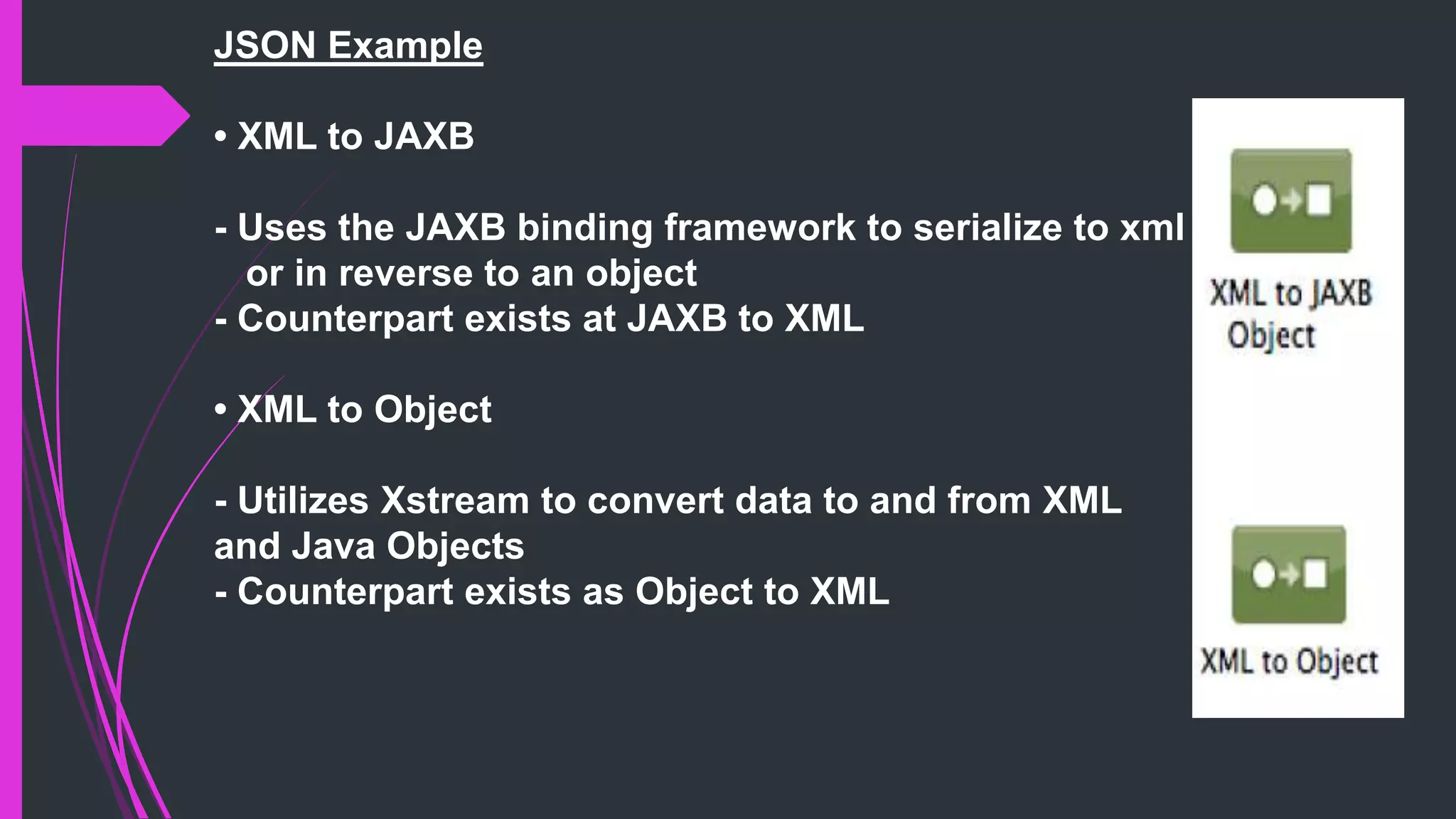 JSON Example
• XML to JAXB
- Uses the JAXB binding framework to serialize to xml
or in reverse to an object
- Counterpart exists at JAXB to XML
• XML to Object
- Utilizes Xstream to convert data to and from XML
and Java Objects
- Counterpart exists as Object to XML
 