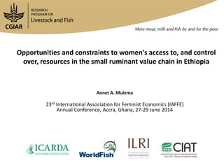 Opportunities and constraints to women's access to, and control
over, resources in the small ruminant value chain in Ethiopia
Annet A. Mulema
23rd International Association for Feminist Economics (IAFFE)
Annual Conference, Accra, Ghana, 27-29 June 2014
 