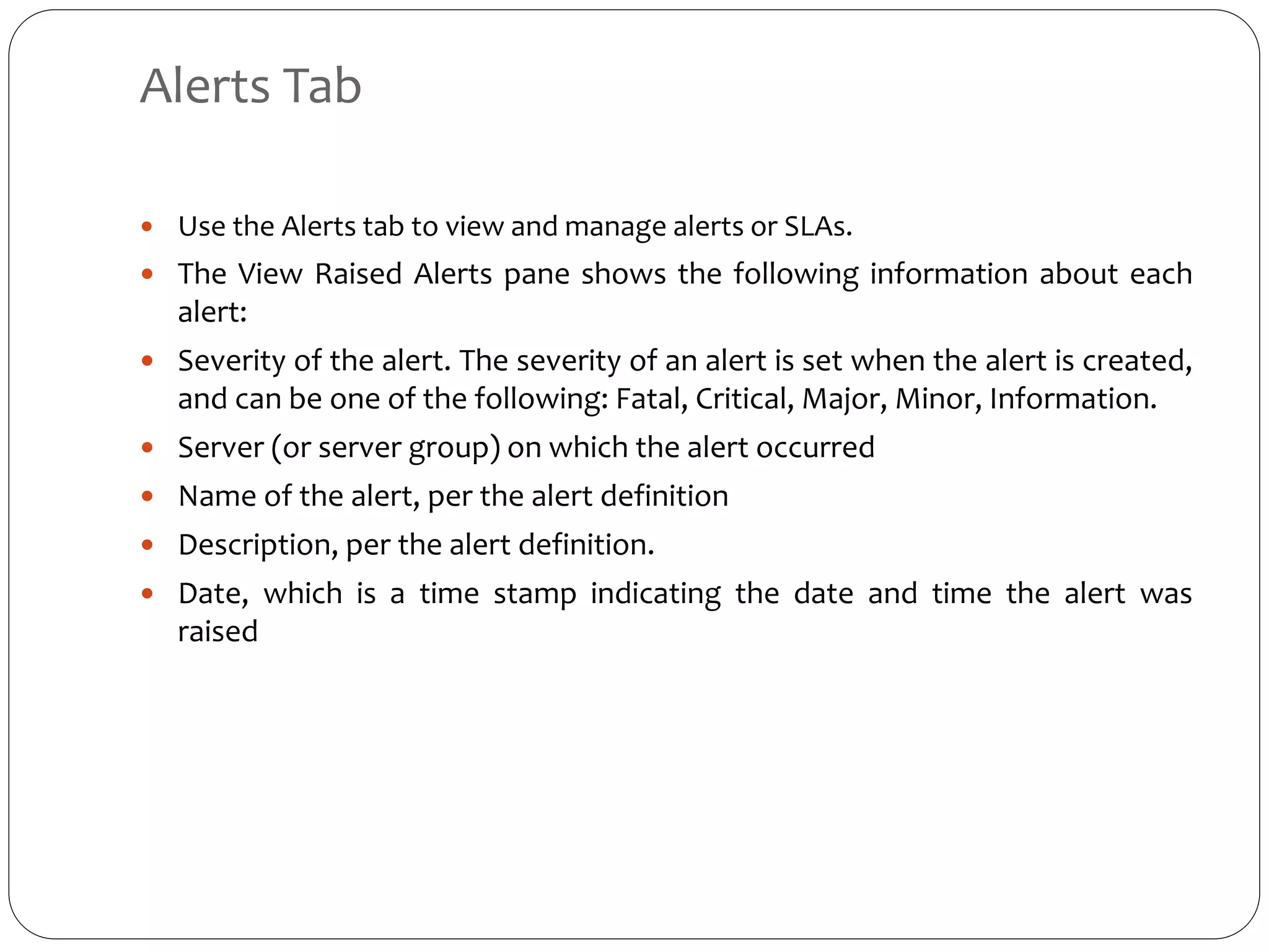 Alerts Tab
 Use the Alerts tab to view and manage alerts or SLAs.
 The View Raised Alerts pane shows the following information about each
alert:
 Severity of the alert. The severity of an alert is set when the alert is created,
and can be one of the following: Fatal, Critical, Major, Minor, Information.
 Server (or server group) on which the alert occurred
 Name of the alert, per the alert definition
 Description, per the alert definition.
 Date, which is a time stamp indicating the date and time the alert was
raised
 