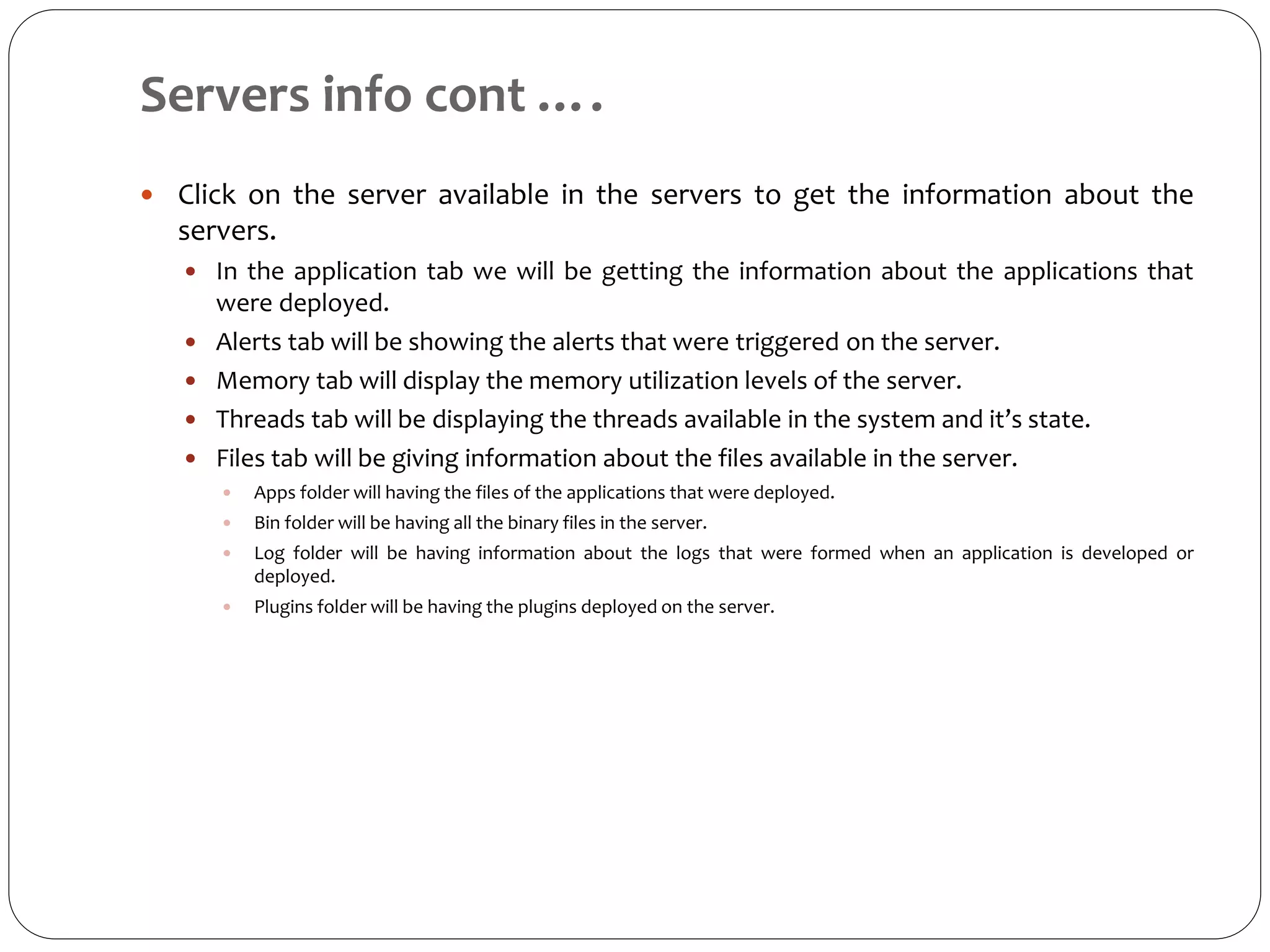 Servers info cont ….
 Click on the server available in the servers to get the information about the
servers.
 In the application tab we will be getting the information about the applications that
were deployed.
 Alerts tab will be showing the alerts that were triggered on the server.
 Memory tab will display the memory utilization levels of the server.
 Threads tab will be displaying the threads available in the system and it’s state.
 Files tab will be giving information about the files available in the server.
 Apps folder will having the files of the applications that were deployed.
 Bin folder will be having all the binary files in the server.
 Log folder will be having information about the logs that were formed when an application is developed or
deployed.
 Plugins folder will be having the plugins deployed on the server.
 
