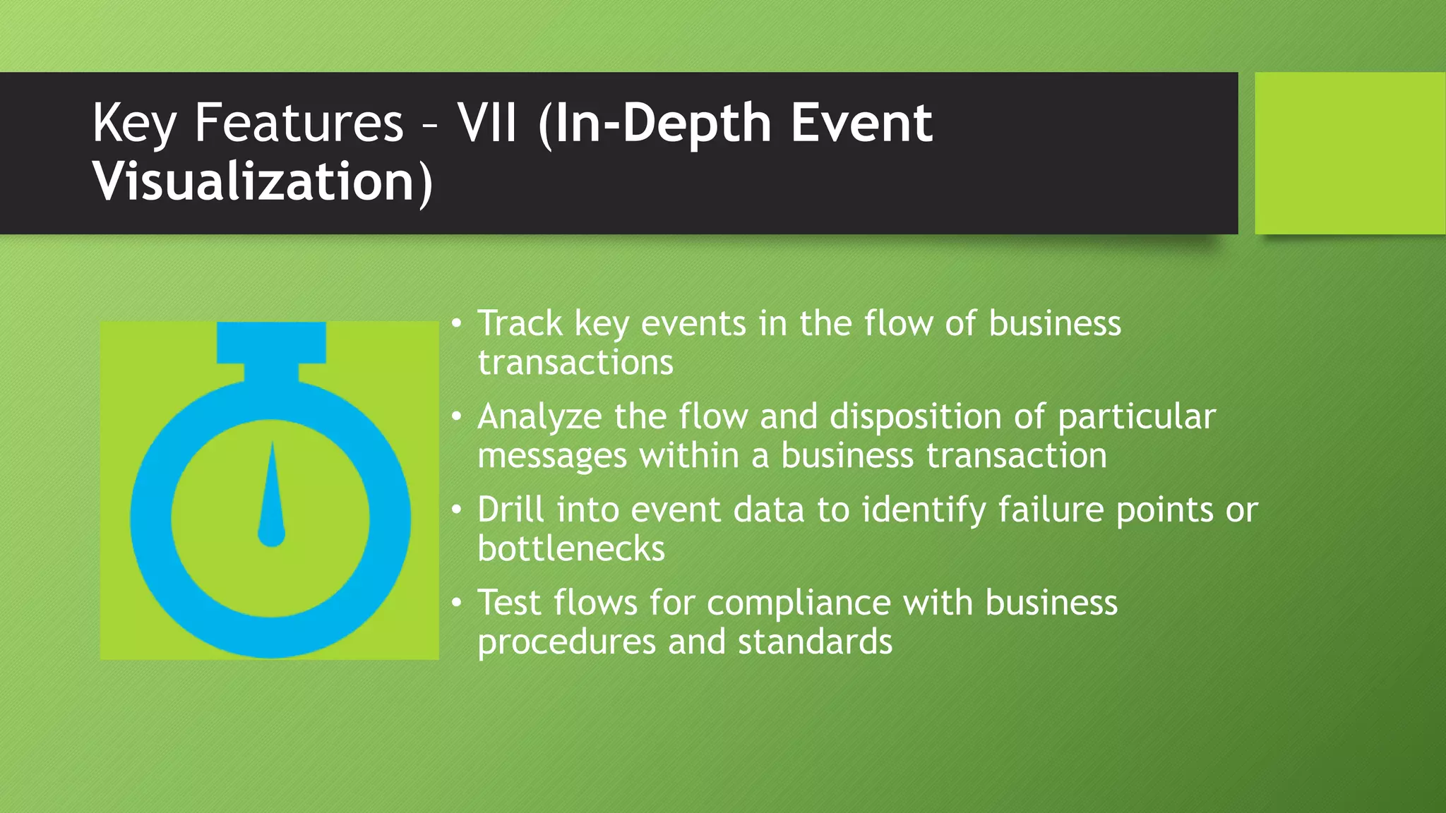 Key Features – VII (In-Depth Event
Visualization)
• Track key events in the flow of business
transactions
• Analyze the flow and disposition of particular
messages within a business transaction
• Drill into event data to identify failure points or
bottlenecks
• Test flows for compliance with business
procedures and standards
 