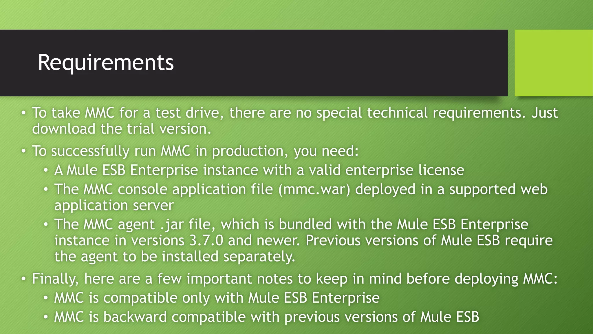 Requirements
• To take MMC for a test drive, there are no special technical requirements. Just
download the trial version.
• To successfully run MMC in production, you need:
• A Mule ESB Enterprise instance with a valid enterprise license
• The MMC console application file (mmc.war) deployed in a supported web
application server
• The MMC agent .jar file, which is bundled with the Mule ESB Enterprise
instance in versions 3.7.0 and newer. Previous versions of Mule ESB require
the agent to be installed separately.
• Finally, here are a few important notes to keep in mind before deploying MMC:
• MMC is compatible only with Mule ESB Enterprise
• MMC is backward compatible with previous versions of Mule ESB
 