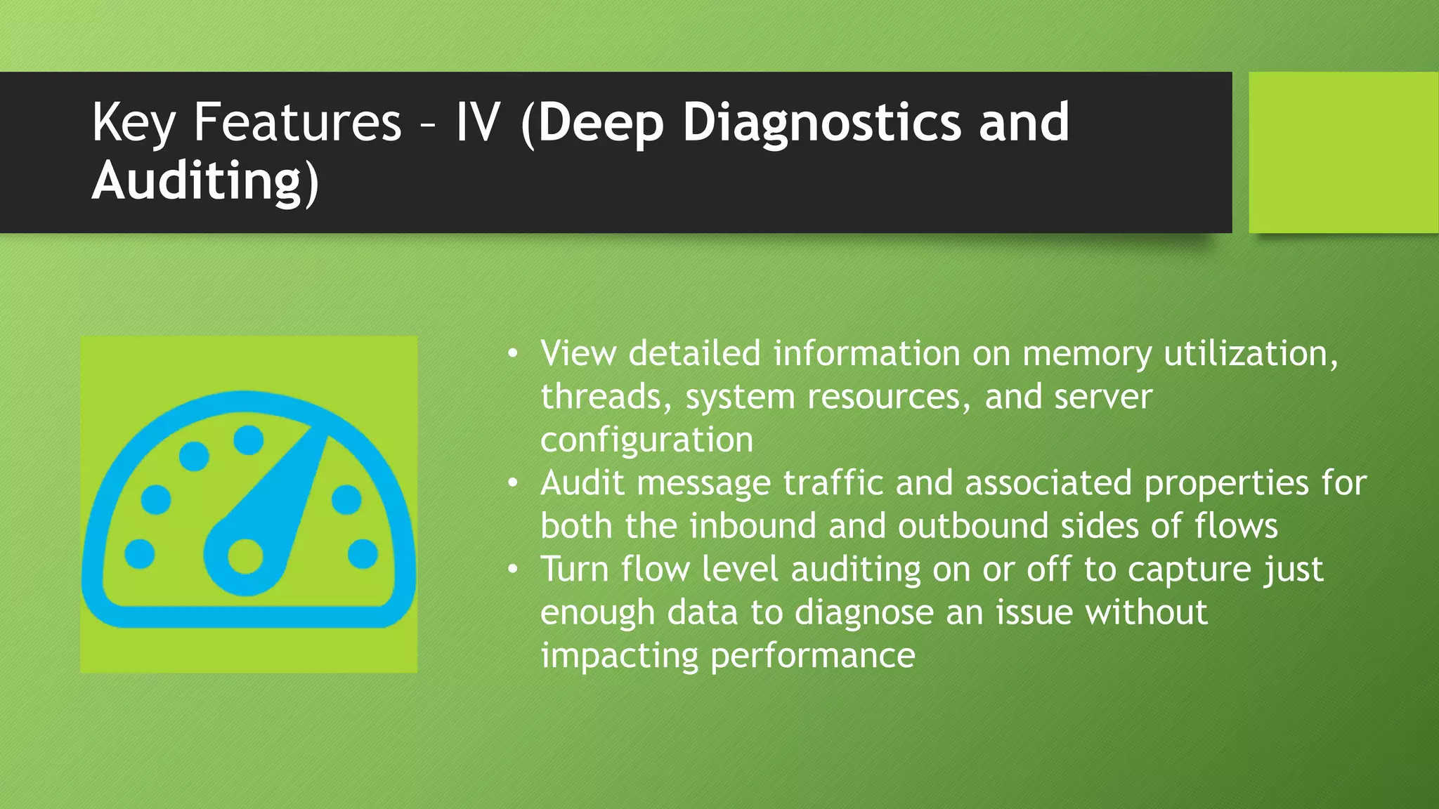 Key Features – IV (Deep Diagnostics and
Auditing)
• View detailed information on memory utilization,
threads, system resources, and server
configuration
• Audit message traffic and associated properties for
both the inbound and outbound sides of flows
• Turn flow level auditing on or off to capture just
enough data to diagnose an issue without
impacting performance
 