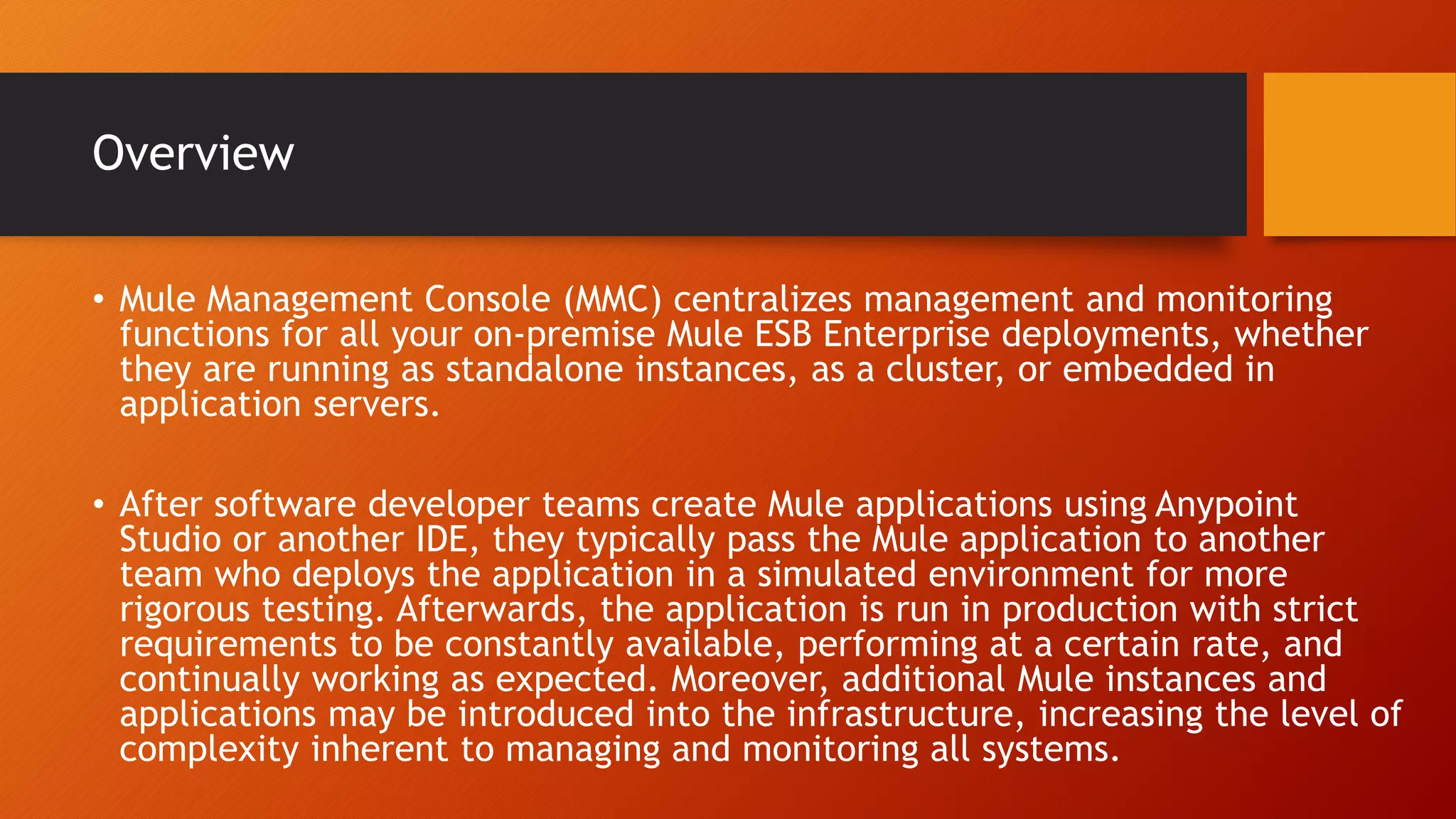 Overview
• Mule Management Console (MMC) centralizes management and monitoring
functions for all your on-premise Mule ESB Enterprise deployments, whether
they are running as standalone instances, as a cluster, or embedded in
application servers.
• After software developer teams create Mule applications using Anypoint
Studio or another IDE, they typically pass the Mule application to another
team who deploys the application in a simulated environment for more
rigorous testing. Afterwards, the application is run in production with strict
requirements to be constantly available, performing at a certain rate, and
continually working as expected. Moreover, additional Mule instances and
applications may be introduced into the infrastructure, increasing the level of
complexity inherent to managing and monitoring all systems.
 