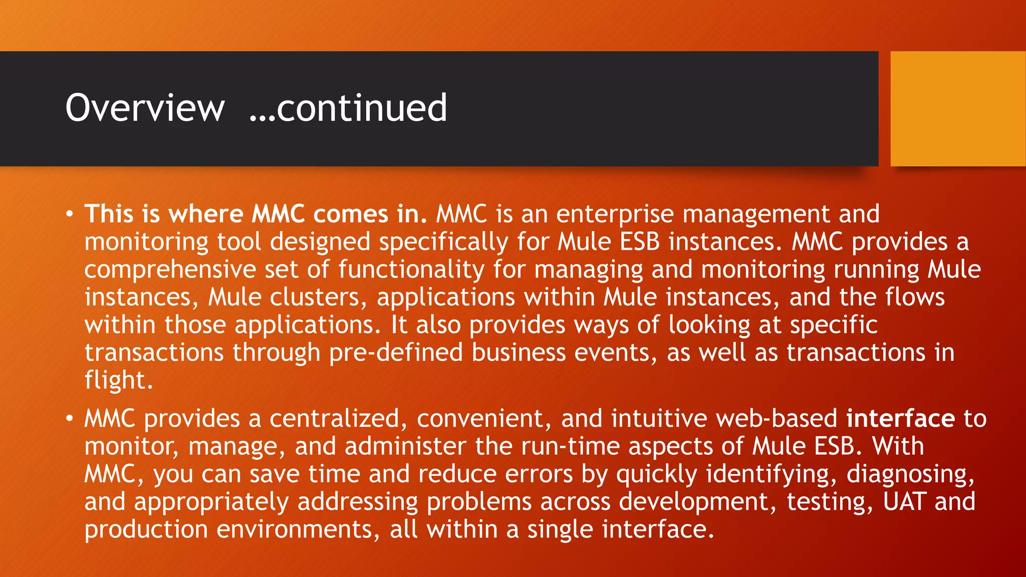 Overview …continued
• This is where MMC comes in. MMC is an enterprise management and
monitoring tool designed specifically for Mule ESB instances. MMC provides a
comprehensive set of functionality for managing and monitoring running Mule
instances, Mule clusters, applications within Mule instances, and the flows
within those applications. It also provides ways of looking at specific
transactions through pre-defined business events, as well as transactions in
flight.
• MMC provides a centralized, convenient, and intuitive web-based interface to
monitor, manage, and administer the run-time aspects of Mule ESB. With
MMC, you can save time and reduce errors by quickly identifying, diagnosing,
and appropriately addressing problems across development, testing, UAT and
production environments, all within a single interface.
 