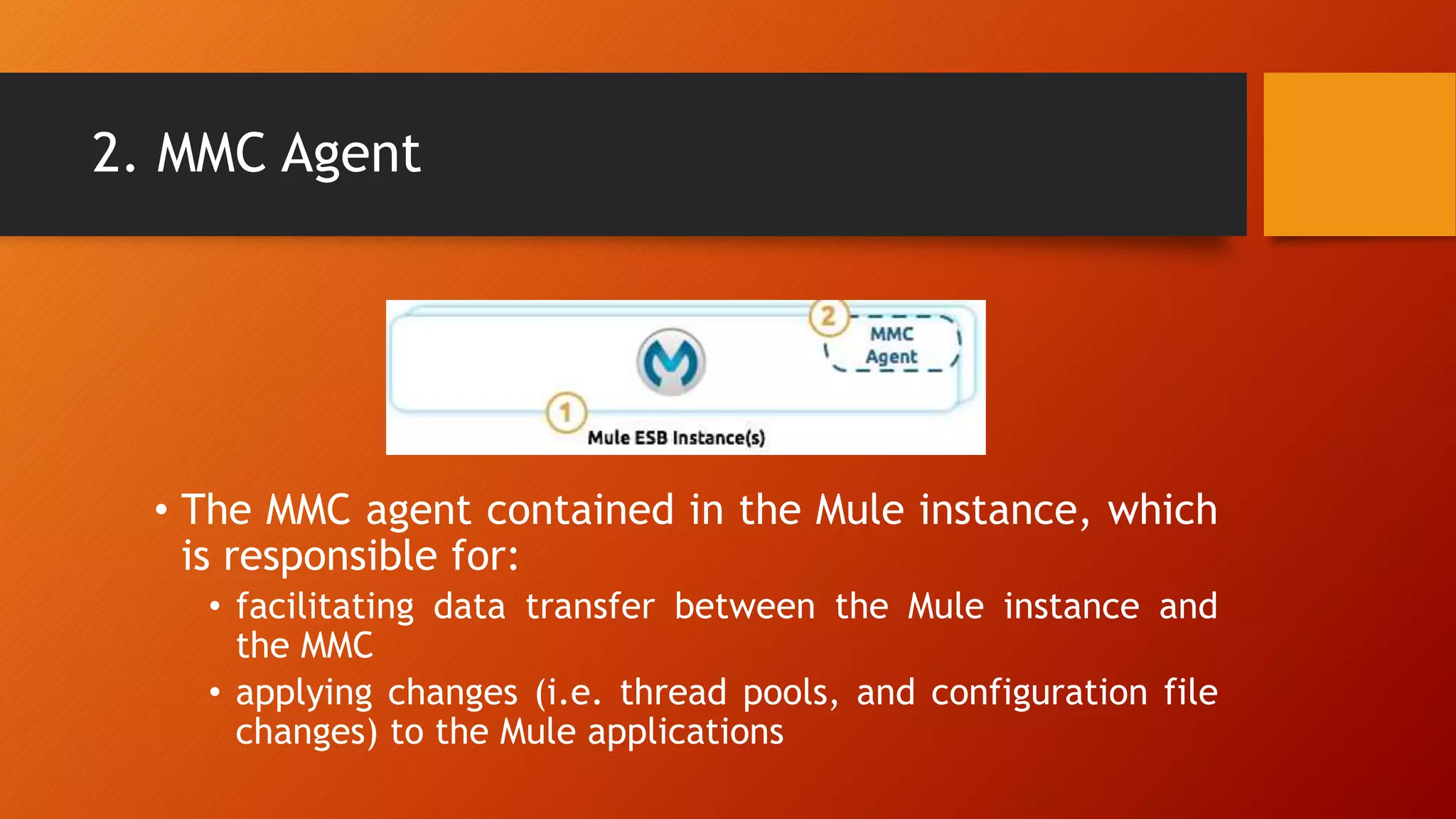 2. MMC Agent
• The MMC agent contained in the Mule instance, which
is responsible for:
• facilitating data transfer between the Mule instance and
the MMC
• applying changes (i.e. thread pools, and configuration file
changes) to the Mule applications
 