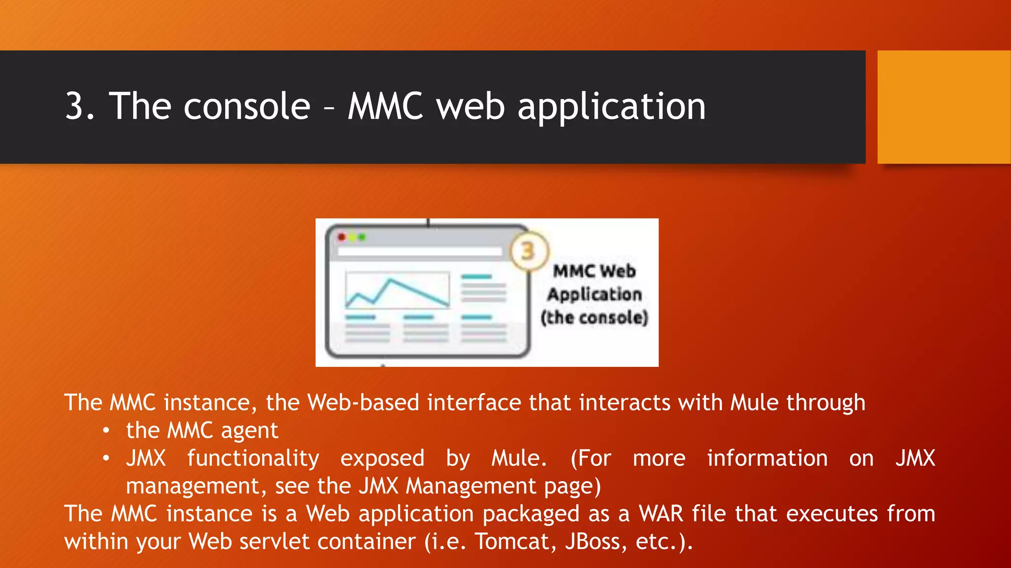 3. The console – MMC web application
The MMC instance, the Web-based interface that interacts with Mule through
• the MMC agent
• JMX functionality exposed by Mule. (For more information on JMX
management, see the JMX Management page)
The MMC instance is a Web application packaged as a WAR file that executes from
within your Web servlet container (i.e. Tomcat, JBoss, etc.).
 