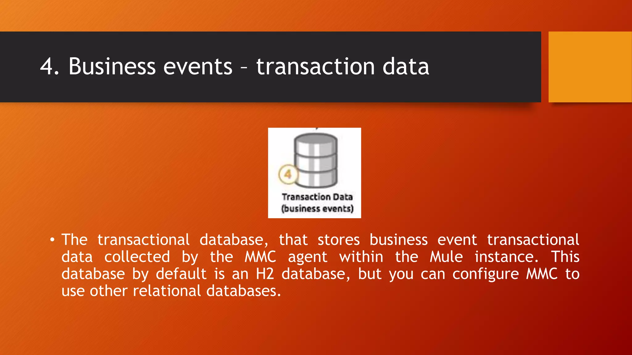 4. Business events – transaction data
• The transactional database, that stores business event transactional
data collected by the MMC agent within the Mule instance. This
database by default is an H2 database, but you can configure MMC to
use other relational databases.
 