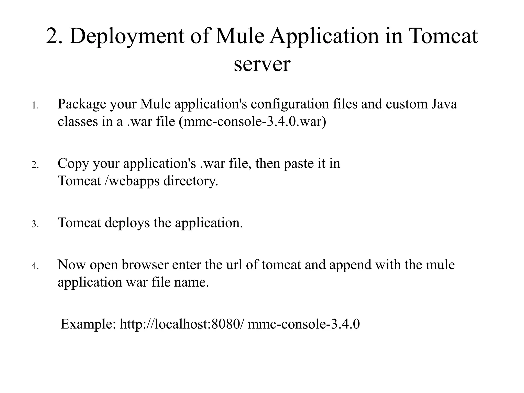 2. Deployment of Mule Application in Tomcat
server
1. Package your Mule application's configuration files and custom Java
classes in a .war file (mmc-console-3.4.0.war)
2. Copy your application's .war file, then paste it in
Tomcat /webapps directory.
3. Tomcat deploys the application.
4. Now open browser enter the url of tomcat and append with the mule
application war file name.
Example: http://localhost:8080/ mmc-console-3.4.0
 