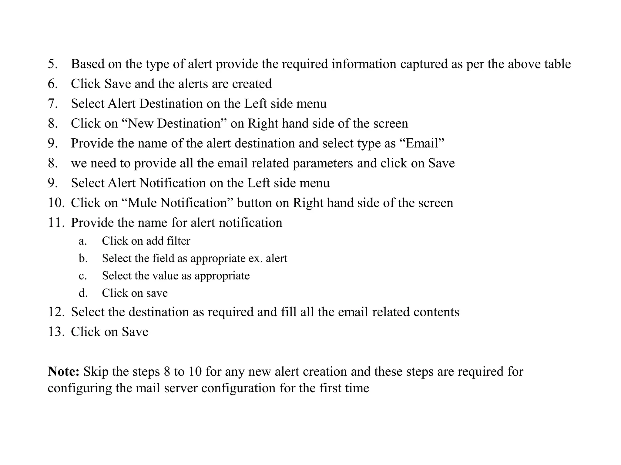 5. Based on the type of alert provide the required information captured as per the above table
6. Click Save and the alerts are created
7. Select Alert Destination on the Left side menu
8. Click on “New Destination” on Right hand side of the screen
9. Provide the name of the alert destination and select type as “Email”
8. we need to provide all the email related parameters and click on Save
9. Select Alert Notification on the Left side menu
10. Click on “Mule Notification” button on Right hand side of the screen
11. Provide the name for alert notification
a. Click on add filter
b. Select the field as appropriate ex. alert
c. Select the value as appropriate
d. Click on save
12. Select the destination as required and fill all the email related contents
13. Click on Save
Note: Skip the steps 8 to 10 for any new alert creation and these steps are required for
configuring the mail server configuration for the first time
 