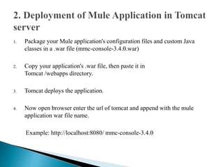 1. Package your Mule application's configuration files and custom Java
classes in a .war file (mmc-console-3.4.0.war)
2. Copy your application's .war file, then paste it in
Tomcat /webapps directory.
3. Tomcat deploys the application.
4. Now open browser enter the url of tomcat and append with the mule
application war file name.
Example: http://localhost:8080/ mmc-console-3.4.0
 