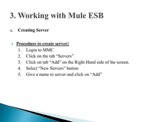 A. Creating Server
 Procedure to create server:
1. Login to MMC
2. Click on the tab “Servers”
3. Click on tab “Add” on the Right Hand side of the screen.
4. Select “New Servers” button
5. Give a name to server and click on “Add”
 