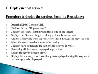 C. Deployment of services
Procedure to deploy the services from the Repository:
1. Open the MMC Console URL
2. Click on the tab “Deployments”
3. Click on tab “New” on the Right Hand side of the screen
4. Deployment Name to be given along with the below actions
5. Add the deployable from the repository added through the previous step
6. Select the server in which we need to deploy
7. Click on Save button and the deployable is saved in MMC
8. Un-deploy all the current deployed applications
9. Restart the server through MMC
10. Deploy the unchanged version of apps un-deployed at step 8 along with
the new apps to be deployed.
 