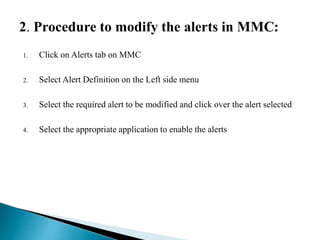 2. Procedure to modify the alerts in MMC:
1. Click on Alerts tab on MMC
2. Select Alert Definition on the Left side menu
3. Select the required alert to be modified and click over the alert selected
4. Select the appropriate application to enable the alerts
 