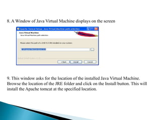 8. A Window of Java Virtual Machine displays on the screen
9. This window asks for the location of the installed Java Virtual Machine.
Browse the location of the JRE folder and click on the Install button. This will
install the Apache tomcat at the specified location.
 